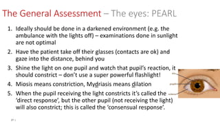27 |
The General Assessment – The eyes: PEARL
1. Ideally should be done in a darkened environment (e.g. the
ambulance with the lights off) – examinations done in sunlight
are not optimal
2. Have the patient take off their glasses (contacts are ok) and
gaze into the distance, behind you
3. Shine the light on one pupil and watch that pupil’s reaction, it
should constrict – don’t use a super powerful flashlight!
4. Miosis means constriction, Mydriasis means dilation
5. When the pupil receiving the light constricts it’s called the
‘direct response’, but the other pupil (not receiving the light)
will also constrict; this is called the ‘consensual response’.
 