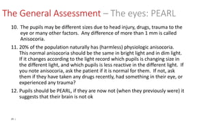 29 |
10. The pupils may be different sizes due to head injury, drugs, trauma to the
eye or many other factors. Any difference of more than 1 mm is called
Anisocoria.
11. 20% of the population naturally has (harmless) physiologic anisocoria.
This normal anisocoria should be the same in bright light and in dim light.
If it changes according to the light record which pupils is changing size in
the different light, and which pupils is less reactive in the different light. If
you note anisocoria, ask the patient if it is normal for them. If not, ask
them if they have taken any drugs recently, had something in their eye, or
experienced any trauma?
12. Pupils should be PEARL, if they are now not (when they previously were) it
suggests that their brain is not ok
The General Assessment – The eyes: PEARL
 