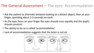 33 |
• Ask the patient to alternate between looking at a distant object, then at your
finger, spending about 2-3 seconds on each.
• As the eyes focus on your finger the eyes should cross equally and the pupils
should constrict.
• The ability to do so is called ‘accommodation’
• Lack of accommodation suggests that the brain is not ok
The General Assessment – The eyes: Accommodation
 