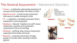 37 |
• Tremor – a rhythmical, alternating movement of
any part of the body (often the head or limbs)
• Myoclonic jerks – A brief muscle contraction
that causes a sudden jerking of a limb
• Tic - a repetitive, irresistible movement that is
purposeful or semi-purposeful
• Akathesia – (literally “inability to sit still”) motor
restlessness, constant semi-purposeful
movements of the arms and legs
• Athetosis – writhing, slow, sinuous movements,
especially of the hands and wrists
• Dystonia – sustained contractions of large
groups of muscles often resulting in bizarre
posture
Akathesia
Athetosis
Dystonia
The General Assessment – Movement Disorders
 