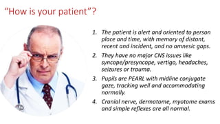 “How is your patient”?
1. The patient is alert and oriented to person
place and time, with memory of distant,
recent and incident, and no amnesic gaps.
2. They have no major CNS issues like
syncope/presyncope, vertigo, headaches,
seizures or trauma.
3. Pupils are PEARL with midline conjugate
gaze, tracking well and accommodating
normally.
4. Cranial nerve, dermatome, myotome exams
and simple reflexes are all normal.
 