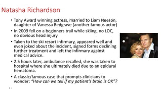 6 |
Natasha Richardson
• Tony Award winning actress, married to Liam Neeson,
daughter of Vanessa Redgrave (another famous actor)
• In 2009 fell on a beginners trail while skiing, no LOC,
no obvious head injury
• Taken to the ski resort infirmary, appeared well and
even joked about the incident, signed forms declining
further treatment and left the infirmary against
medical advice.
• 2.5 hours later, ambulance recalled, she was taken to
hospital where she ultimately died due to an epidural
hematoma.
• A classic/famous case that prompts clinicians to
wonder: “How can we tell if my patient’s brain is OK”?
 