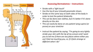 Assessing Dermatomes – Instructions
• Stroke with a ‘light touch’
• Use the tip of your (closed) paramedic shears
• Stroke on the same way on both sides of the body in
order to test the patient bilaterally
• This can be done over clothes, but it’s better if it’s done
directly on the skin
• This can easily be done on any patient lying supine (or
prone) on your stretcher
• Instruct the patient by saying: “I’m going to very lightly
stroke your skin with the tip of my scissors and I want
you to tell me if there are any places where either you
can’t feel me touching you, or, if it feels strange or
different when I do”
 