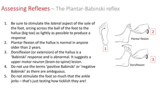 Assessing Reflexes – The Plantar-Babinski reflex
1. Be sure to stimulate the lateral aspect of the sole of
the foot, arcing across the ball of the foot to the
hallux (big toe) as lightly as possible to produce a
response
2. Plantar flexion of the hallux is normal in anyone
older than 2 years.
3. Dorsiflexion (or extension) of the hallux is a
‘Babinski’ response and is abnormal. It suggests a
upper motor neuron (brain-to-spine) lesion.
4. Do not use the terms ‘positive Babinski’ or ‘negative
Babinski’ as there are ambiguous.
5. Do not stimulate the foot so much that the ankle
jerks – that’s just testing how ticklish they are!
1
2
3
Dorsiflexion
Plantar flexion
 