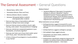 8 |
The General Assessment – General Questions
• Mental Status: AVPU / GCS
• Orientation (Person, Place and Time)
• Memory (Distant, Recent, Incident)
• Amnesia: Retrograde (before incident)
Anterograde (after incident)
• Have you been dizzy or had problems with your
balance or falling? (rule in/out vertigo)
• Have you had any sensory problems (touch, sight,
hearing, smell, taste)? Any paraesthesia's? (tingling)
• Have you noticed any unexpected weakness in your
face/eyelids, arms/hand, legs/feet?
• Have you ever had a scan of your brain and/or spinal
cord? (If yes, why? And what did it show?)
• Is there a history of neurological or muscle problems
in your family?
Medical History?
• Headache/Migraine? Meningitis? Encephalitis?
Epilepsy or seizures? ‘Blackouts’? Head or
back/spinal injuries? Previous operations? STI’s?
Cardiovascular disease? Atrial fibrillation (may be
experienced as ‘palpitations’ or general weakness),
Hypertension? Alcohol/drug use?
What medications are you taking?
• Antihypertensives suggest increased ICP or prior
hypertension and can produce postural dizziness and
syncope,
• Antidysrhythmics suggests cardiogenic syncope,
• Anti-epileptic drugs suggest seizures,
• Tranquilisers can induce ataxia, sedation or
Parkinsonian tremor
• Antipsychotics (specifically antagonize dopamine D2
receptors can produce bizarre postural difficulties
(extrapyramidal symptoms – more later)
 