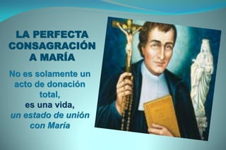 LA PERFECTA
CONSAGRACIÓN
A MARÍA
No es solamente un
acto de donación
total,
es una vida,
un estado de unión
con María
 