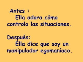 Antes :  Ella adora cómo controlo las situaciones.  Después:  Ella dice que soy un manipulador egomaníaco.  