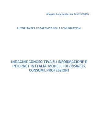 Allegato A alla delibera n. 146/15/CONS
AUTORITÀ PER LE GARANZIE NELLE COMUNICAZIONI
INDAGINE CONOSCITIVA SU INFORMAZIONE E
INTERNET IN ITALIA. MODELLI DI BUSINESS,
CONSUMI, PROFESSIONI
 
