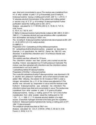was dried and concentrated in vacuo The residue was crystallized from
ml of ethyl acetate to yield 1 27 g of essentially pure 6-methyl-A
6-desoxymorphine having a melting point of 225 -229 ' C, = -215 C ( 1
%' absolute alcohol) Concentration of the solvent and chilling yielded
a second crop of 0 27 g of 6-methyl-' 6-desoxymorphine Further
purification raised the melting point to 235 -237 C.
Analysis calculated for: C 1 f Hfl ON ( 203 3): C, 76 28; H, 7 47; N,
4 94; Found:
C, 76 31; H, 7 40; N, 4 81.
6 Methyl G desoxymorphine hydrochloride melted at 288 -289 C, D 425 =
1860 C ( 1 % absolute alcohol) and was anhydrous after crystallization
from alcoholether and drying at 1000/1 mm.
The 6-methyl-A 6-desoxymorphline hydrobromide decomposed at 293 -297
C, t D 25 1670 C (C= 0 6, methyl alcohol).
Ex AMPLE 4.
Preparation of O '-Carboethoxy-6-Ethyl-A/Desoxyrnorphine.
03 carboethoxy-6-ethvl-dihydromorphine, prepared as described in
Example 3 of specification No 6447/57 (Serial No 786,157) was
dissolved in alcohol-free chloroform and 1 ml of thionyl chloride was
added dropwise.
The solution was then refluxed for 15 hours.
The chloroform solution was then poured onto crushed ice and the
resulting mixture was adjusted to p H 9 with potassium hydroxide The
mixture was then extracted with chloroform and the chloroform extract
concentrated in va Cuo to yield O
'-carboethoxy-6ethyl-AY-desoxymorphine.
Preparation of 6-Ethyl- 'L-Desoxymorphine.
The crude 06-carboethoxy-6-ethyl-^-desoxymorphine was dissolved in 95
% alcohol and potassium hydroxide and a small volume of water was
added After refluxing the solution for 30 minutes at 1000 C under a
nitrogen atmosphere the p H of the mixture was adjusted to 9 The
alcohol was removed by evaporation in vacuo and the residual crude
6-ethyl-A 6-desoxymorphine was extracted into chloroform The
chloroform extract was dried and concentrated in vacuo The residue was
crystallized from ethyl acetate to yield 0 51 grams of 6-ethyl-
A-desoxymorphine, having a melting point of 119 -121 C One further
crystallization from ethyl acetate raised the melting point to 122
'-124 ' C, = 1850 C ( 1 % absolute alcohol) Addition of a slight
excess of alcoholic hydrogen bromide to the base gave the crystalline
6-ethyl-A 6desoxymorphine-hydrobromide having a melting point of 277
-284 ' C (decomposed).
The analytical sample was dried at 780/1 mm.
Analysis calculated for: CH,,H 2 ON Br ( 3783): C, 60 32; H, 6 39;
Found: C, 59 62; H, 6 13.
 