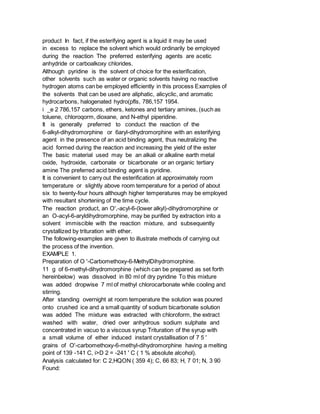 product In fact, if the esterifying agent is a liquid it may be used
in excess to replace the solvent which would ordinarily be employed
during the reaction The preferred esterifying agents are acetic
anhydride or carboalkoxy chlorides.
Although pyridine is the solvent of choice for the esterification,
other solvents such as water or organic solvents having no reactive
hydrogen atoms can be employed efficiently in this process Examples of
the solvents that can be used are aliphatic, alicyclic, and aromatic
hydrocarbons, halogenated hydro(pfls, 786,157 1954.
i _e 2 786,157 carbons, ethers, ketones and tertiary amines, (such as
toluene, chloroqorm, dioxane, and N-ethyl piperidine.
It is generally preferred to conduct the reaction of the
6-alkyl-dihydromorphine or 6aryl-dihydromorphine with an esterifying
agent in the presence of an acid binding agent, thus neutralizing the
acid formed during the reaction and increasing the yield of the ester
The basic material used may be an alkali or alkaline earth metal
oxide, hydroxide, carbonate or bicarbonate or an organic tertiary
amine The preferred acid binding agent is pyridine.
It is convenient to carry out the esterification at approximately room
temperature or slightly above room temperature for a period of about
six to twenty-four hours although higher temperatures may be employed
with resultant shortening of the time cycle.
The reaction product, an O',-acyl-6-(lower alkyl)-dihydromorphine or
an O-acyl-6-aryldihydromorphine, may be purified by extraction into a
solvent immiscible with the reaction mixture, and subsequently
crystallized by trituration with ether.
The following-examples are given to illustrate methods of carrying out
the process of the invention.
EXAMPLE 1.
Preparation of O '-Carbomethoxy-6-MethylDihydromorphine.
11 g of 6-methyl-dihydromorphine (which can be prepared as set forth
hereinbelow) was dissolved in 80 ml of dry pyridine To this mixture
was added dropwise 7 ml of methyl chlorocarbonate while cooling and
stirring.
After standing overnight at room temperature the solution was poured
onto crushed ice and a small quantity of sodium bicarbonate solution
was added The mixture was extracted with chloroform, the extract
washed with water, dried over anhydrous sodium sulphate and
concentrated in vacuo to a viscous syrup Trituration of the syrup with
a small volume of ether induced instant crystallisation of 7 5 '
grains of O'-carbomethoxy-6-methyl-dihydromorphine having a melting
point of 139 -141 C, i>D 2 = -241 ' C ( 1 % absolute alcohol).
Analysis calculated for: C 2,HQON ( 359 4); C, 66 83; H, 7 01; N, 3 90
Found:
 