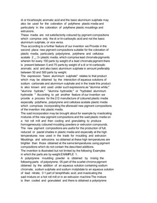 di or tricarboxylic aromatic acid and the basic aluminium sulphate may
also be used for the coloration of polythene plastic media and
particularly in the coloration of polythene plastic mouldings and
extrusions.
These media are not satisfactorily coloured by pigment compositions
which comprise only the di or tri-carboxylic acid and not the basic
aluminium sulphate, or vice versa.
Thus according to a further feature of our invention we Provide in the
second place new pigment compositions suitable for the coloration of
plastic media, particularly polystyrene, polythene and cellulose
acetate 2 _; 3 r,plastic media, which comprise lead chromate pigments
wherein for every 100 parts by weight of a lead chromate pigment there
is present between 5 and 75 parts by weight of a di or tri-carboxylic
aromatic acid and also basic aluminium sulphate in amount preferably
between 50 and 500 parts by weight.
The expression "basic aluminium sulphate" relates to that product
which may be obtained by the interaction of aqueous solutions of
sodium carbonate and aluminium sulphate and in the trade this product
is also known and used under such expressions as "alumina white,"
"alumina hydrate," "alumina hydroxide," or "hydrated aluminium
hydroxide " According to yet another feature of our invention we
provide a process for the 2 D manufacture of coloured plastic media
especially polythene, polystyrene and cellulose acetate plastic media
which comprises incorporating the aforesaid new pigment compositions
of the invention into plastic media.
The said incorporation may be brought about for example by masticating
mixtures of the new pigment compositions and the said plastic media on
a hot roll mill and then cooling and granulating to produce
homogeneously coloured moulding powders or extrusion compounds.
The new pigment compositions are useful for the production of full,
reduced or pastel shades in plastic media and especially at the high
temperatures now used in the trade for moulding and extrusion
Mouldings and extrusions so obtained at these high temperatures are
brighter than those obtained at the same temperatures using pigment
compositions which do not contain the described additions.
The invention is illustrated but not limited by the following Examples
in which the parts are by weight:EXAMPLE 1.
A polystyrene moulding powder is obtained by mixing the
following:parts of polystyrene; 05 part of the scarlet chrome pigment
obtained by the addition of an aqueous solution containing sodium
chromate, sodium sulphate and sodium molybdate to an aqueous solution
of lead nitrate; 0 1 part of terephthalic acid, and masticating the
said mixture on a hot roll mill or in an extrusion machine The mixture
is then cooled and granulated and there is obtained a polystyrene
 