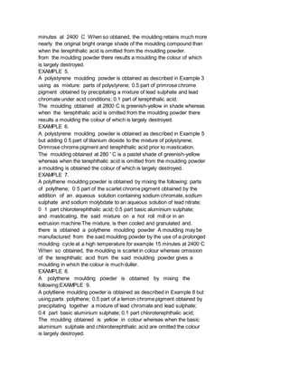 minutes at 2400 C When so obtained, the moulding retains much more
nearly the original bright orange shade of the moulding compound than
when the terephthalic acid is omitted from the moulding powder.
from the moulding powder there results a moulding the colour of which
is largely destroyed.
EXAMPLE 5.
A polystyrene moulding powder is obtained as described in Example 3
using as mixture: parts of polystyrene; 0.5 part of primrose chrome
pigment obtained by precipitating a mixture of lead sulphate and lead
chromate under acid conditions; 0.1 part of terephthalic acid.
The moulding obtained at 2800 C is greenish-yellow in shade whereas
when the terephthalic acid is omitted from the moulding powder there
results a moulding the colour of which is largely destroyed.
EXAMPLE 6.
A polystyrene moulding powder is obtained as described in Example 5
but adding 0 5 part of titanium dioxide to the mixture of polystyrene,
Drimrose chrome pigment and terephthalic acid prior to mastication.
The moulding obtained at 280 ' C is a pastel shade of greenish-yellow
whereas when the terephthalic acid is omitted from the moulding powder
a moulding is obtained the colour of which is largely destroyed.
EXAMPLE 7.
A polythene moulding powder is obtained by mixing the following: parts
of polythene; 0 5 part of the scarlet chrome pigment obtained by the
addition of an aqueous solution containing sodium chromate, sodium
sulphate and sodium molybdate to an aqueous solution of lead nitrate;
0 1 part chloroterephthalic acid; 0.5 part basic aluminium sulphate;
and masticating, the said mixture on a hot roll mill or in an
extrusion machine The mixture, is then cooled and granulated and.
there is obtained a polythene moulding powder A moulding may be
manufactured from the said moulding powder by the use of a prolonged
moulding cycle at a high temperature for example 15 minutes at 2400 C
When so obtained, the moulding is scarlet in colour whereas omission
of the terephthalic acid from the said moulding powder gives a
moulding in which the colour is much duller.
EXAMPLE 8.
A polythene moulding powder is obtained by mixing the
following:EXAMPLE 9.
A polytliene moulding powder is obtained as described in Example 8 but
using;parts polythene; 0.5 part of a lemon chrome pigment obtained by
precipitating together a mixture of lead chromate and lead sulphate;
0.4 part basic aluminium sulphate; 0.1 part chloroterephthalic acid;
The moulding obtained is yellow in colour whereas when the basic
aluminium sulphate and chloroterephthalic acid are omitted the colour
is largely destroyed.
 