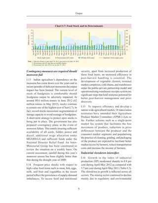 Output
5
Contingency measures are required should
monsoon fail
I.13	 Indian agriculture’s dependence on the
monsoon has come down over the years and in
recent episodes of deficient monsoons the output
impact has been limited. The current level of
stock of foodgrains is comfortable should
foodgrains output be adversely impacted. At
around 80.6 million tonnes in June 2012 (82
million tonnes in May 2012), stocks continue
to remain one of the highest ever (Chart I.7). In
fact, record stocks necessitate augmentation of
storage capacity to avoid wastage of foodgrains.
A short-term strategy to protect open stocks is
being put in place. The government has also
prepared contingency plans in the event of
monsoon failure. This entails ensuring sufficient
availability of all seeds, fodder, power and
diesel, additional wage allocation under
MGNREGA and sufficient funds under the
National Disaster Relief Fund. An Inter-
Ministerial Group has been constituted to
review the situation on a weekly basis. On
current assessment, rainfall during this year’s
monsoon season has been slightly better than
that during the drought year of 2009.
I.14	 Frequent price shocks with respect to
high-value food items such as meat, fish, eggs,
milk, and fruit and vegetables in the recent
period reflect the persistence of supply-demand
imbalances. To secure food and nutritional
security, apart from increased production of
these food items, an increased efficiency in
post-harvest handling is essential. The
development of vegetable clusters, terminal
market complexes, cold chains, and warehouses
under the public-private partnership model and
operationalising warehouse receipts system are
significant steps that hold immense potential for
better post-harvest management and price
discovery.
I.15	 To improve efficiency and develop a
nation-wide agricultural market, 18 states/union
territories have amended their Agriculture
Produce Market Committee (APMC) Acts so
far. Further reforms such as a single-point
market fee system that facilitates the free
movement of produce, reduction in price
differences between the producer and the
consumer market segments and popularising
the practice of cleaning, grading, and packaging
of the produce are expected to facilitate better
market access by farmers, reduce transportation
costs and increase the income of farmers.
Industrial slowdown intensifies
I.16	 Growth in the index of industrial
production (IIP) moderated sharply to 0.8 per
cent during April-May 2012 as compared with
5.7 per cent duringApril-May 2011 (Table I.3).
The slowdown in growth is reflected across all
sectors. The mining sector continued to decline
mainly due to regulatory and environmental
 