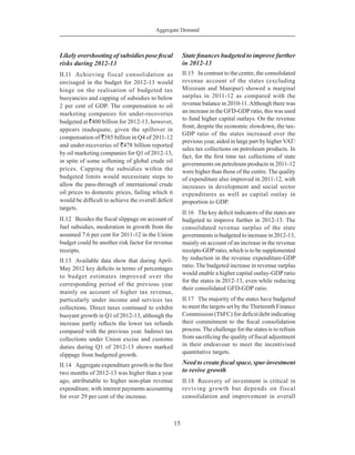 Aggregate Demand
15
Likely overshooting of subsidies pose fiscal
risks during 2012-13
II.11	 Achieving fiscal consolidation as
envisaged in the budget for 2012-13 would
hinge on the realisation of budgeted tax
buoyancies and capping of subsidies to below
2 per cent of GDP. The compensation to oil
marketing companies for under-recoveries
budgeted at `400 billion for 2012-13, however,
appears inadequate, given the spillover in
compensation of `385 billion in Q4 of 2011-12
and under-recoveries of `478 billion reported
by oil marketing companies for Q1 of 2012-13,
in spite of some softening of global crude oil
prices. Capping the subsidies within the
budgeted limits would necessitate steps to
allow the pass-through of international crude
oil prices to domestic prices, failing which it
would be difficult to achieve the overall deficit
targets.
II.12	 Besides the fiscal slippage on account of
fuel subsidies, moderation in growth from the
assumed 7.6 per cent for 2011-12 in the Union
budget could be another risk factor for revenue
receipts.
II.13	 Available data show that during April-
May 2012 key deficits in terms of percentages
to budget estimates improved over the
corresponding period of the previous year
mainly on account of higher tax revenue,
particularly under income and services tax
collections. Direct taxes continued to exhibit
buoyant growth in Q1 of 2012-13, although the
increase partly reflects the lower tax refunds
compared with the previous year. Indirect tax
collections under Union excise and customs
duties during Q1 of 2012-13 shows marked
slippage from budgeted growth.
II.14	 Aggregate expenditure growth in the first
two months of 2012-13 was higher than a year
ago, attributable to higher non-plan revenue
expenditure, with interest payments accounting
for over 29 per cent of the increase.
State finances budgeted to improve further
in 2012-13
II.15	 In contrast to the centre, the consolidated
revenue account of the states (excluding
Mizoram and Manipur) showed a marginal
surplus in 2011-12 as compared with the
revenue balance in 2010-11.Although there was
an increase in the GFD-GDPratio, this was used
to fund higher capital outlays. On the revenue
front, despite the economic slowdown, the tax-
GDP ratio of the states increased over the
previous year, aided in large part by higher VAT/
sales tax collections on petroleum products. In
fact, for the first time tax collections of state
governments on petroleum products in 2011-12
were higher than those of the centre. The quality
of expenditure also improved in 2011-12, with
increases in development and social sector
expenditures as well as capital outlay in
proportion to GDP.
II.16	 The key deficit indicators of the states are
budgeted to improve further in 2012-13. The
consolidated revenue surplus of the state
governments is budgeted to increase in 2012-13,
mainly on account of an increase in the revenue
receipts-GDPratio, which is to be supplemented
by reduction in the revenue expenditure-GDP
ratio. The budgeted increase in revenue surplus
would enable a higher capital outlay-GDP ratio
for the states in 2012-13, even while reducing
their consolidated GFD-GDP ratio.
II.17	 The majority of the states have budgeted
to meet the targets set by the Thirteenth Finance
Commission (ThFC) for deficit/debt indicating
their commitment to the fiscal consolidation
process. The challenge for the states is to refrain
from sacrificing the quality of fiscal adjustment
in their endeavour to meet the incentivised
quantitative targets.
Need to create fiscal space, spur investment
to revive growth
II.18	 Recovery of investment is critical in
reviving growth but depends on fiscal
consolidation and improvement in overall
 