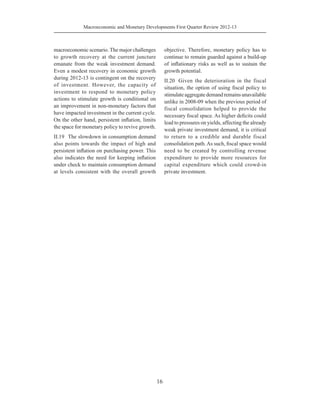 16
Macroeconomic and Monetary Developments First Quarter Review 2012-13
macroeconomic scenario. The major challenges
to growth recovery at the current juncture
emanate from the weak investment demand.
Even a modest recovery in economic growth
during 2012-13 is contingent on the recovery
of investment. However, the capacity of
investment to respond to monetary policy
actions to stimulate growth is conditional on
an improvement in non-monetary factors that
have impacted investment in the current cycle.
On the other hand, persistent inflation, limits
the space for monetary policy to revive growth.
II.19	 The slowdown in consumption demand
also points towards the impact of high and
persistent inflation on purchasing power. This
also indicates the need for keeping inflation
under check to maintain consumption demand
at levels consistent with the overall growth
objective. Therefore, monetary policy has to
continue to remain guarded against a build-up
of inflationary risks as well as to sustain the
growth potential.
II.20	 Given the deterioration in the fiscal
situation, the option of using fiscal policy to
stimulateaggregatedemandremainsunavailable
unlike in 2008-09 when the previous period of
fiscal consolidation helped to provide the
necessary fiscal space. As higher deficits could
lead to pressures on yields, affecting the already
weak private investment demand, it is critical
to return to a credible and durable fiscal
consolidation path.As such, fiscal space would
need to be created by controlling revenue
expenditure to provide more resources for
capital expenditure which could crowd-in
private investment.
 