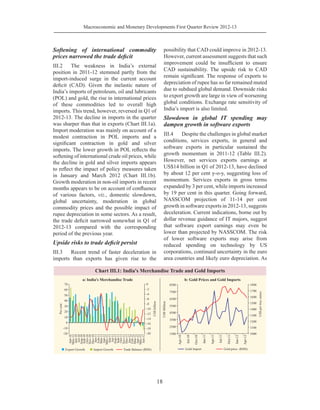 Macroeconomic and Monetary Developments First Quarter Review 2012-13
18
Softening of international commodity
prices narrowed the trade deficit
III.2	 The weakness in India’s external
position in 2011-12 stemmed partly from the
import-induced surge in the current account
deficit (CAD). Given the inelastic nature of
India’s imports of petroleum, oil and lubricants
(POL) and gold, the rise in international prices
of these commodities led to overall high
imports. This trend, however, reversed in Q1 of
2012-13. The decline in imports in the quarter
was sharper than that in exports (Chart III.1a).
Import moderation was mainly on account of a
modest contraction in POL imports and a
significant contraction in gold and silver
imports. The lower growth in POL reflects the
softening of international crude oil prices, while
the decline in gold and silver imports appears
to reflect the impact of policy measures taken
in January and March 2012 (Chart III.1b).
Growth moderation in non-oil imports in recent
months appears to be on account of confluence
of various factors, viz., domestic slowdown,
global uncertainty, moderation in global
commodity prices and the possible impact of
rupee depreciation in some sectors. As a result,
the trade deficit narrowed somewhat in Q1 of
2012-13 compared with the corresponding
period of the previous year.
Upside risks to trade deficit persist
III.3	 Recent trend of faster deceleration in
imports than exports has given rise to the
possibility that CAD could improve in 2012-13.
However, current assessment suggests that such
improvement could be insufficient to ensure
CAD sustainability. The upside risk to CAD
remain significant. The response of exports to
depreciation of rupee has so far remained muted
due to subdued global demand. Downside risks
to export growth are large in view of worsening
global conditions. Exchange rate sensitivity of
India’s import is also limited.
Slowdown in global IT spending may
dampen growth in software exports
III.4	 Despite the challenges in global market
conditions, services exports, in general and
software exports in particular sustained the
growth momentum in 2011-12 (Table III.2).
However, net services exports earnings at
US$14 billion in Q1 of 2012-13, have declined
by about 12 per cent y-o-y, suggesting loss of
momentum. Services exports in gross terms
expanded by 3 per cent, while imports increased
by 19 per cent in this quarter. Going forward,
NASSCOM projection of 11-14 per cent
growth in software exports in 2012-13, suggests
deceleration. Current indications, borne out by
dollar revenue guidance of IT majors, suggest
that software export earnings may even be
lower than projected by NASSCOM. The risk
of lower software exports may arise from
reduced spending on technology by US
corporations, continued uncertainty in the euro
area countries and likely euro depreciation. As
 