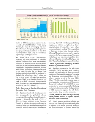 Financial Markets
31
banks in BRICS countries declined in the
second half of 2011 (Chart V.1d). Going
forward, the pace of deleveraging may slow
down. However, the ongoing regulatory reforms
and proposed implementation of Basel III
recommendations in 2013 may lead to continued
tightening of lending conditions.
V.4	 Since Q3 of 2011-12, the euro area
economy has either contracted or remained
stagnant. The difficulties in the euro area have
triggered an austerity versus growth debate,
reflecting the perception that austerity-focused
policies have contributed to economic hardship
while failing to eliminate the existential threat
to the euro. Despite the two Long-Term
Refinancing Operations (LTROs) conducted by
the ECB that infused more than €1 trillion into
the system, credit off-take has remained
subdued. Much of the liquidity found its way
back to the ECB’s overnight deposit facility,
while the growth in private sector lending turned
negative in May 2012 (Chart V.2).
Policy Response to Slowing Growth and
Sovereign Debt Concerns
V.5	 Significant headwinds from the euro area
have compounded the global slowdown,
prompting widespread growth-enabling policy
measures towards the end of Q1 of
2012-13. Recent initiatives by the European
Council to alleviate economic and financial
pressures in the euro area include proposals to
establish a single supervisory mechanism
involving the ECB,  the European Stability
Mechanism (ESM) and plausible direct
recapitalisation of banks. However, a robust
long term solution is pending.This is highlighted
by the return of stress in the financial markets
following Moody’s decision to attach a negative
outlook on theAaa sovereign rating of Germany,
Netherlands and Luxembourg and the debt
rollover difficulties being faced by Spain and
Italy. Thereafter, the Spanish yields firmed up.
Capital inflows into emerging markets
decline as growth moderates
V.6	 Subdued growth in the advanced
economies (AEs) and euro area concerns
coupled with moderation in domestic growth
conditioned the financial markets of emerging
and developing economies (EDEs), with FII
inflows turning negative for most EDEs
(Chart V.3). However, following the slew of
monetary easing measures in mostAEs towards
the end of Q1 and early Q2 of 2012-13, the trend
is expected to reverse moderately. Declining
equity market trends as well as the depreciation
of EDE currencies against the US dollar
underscore the damp investor sentiments.
Indian financial markets impacted by
lower growth, decline in capital inflows
and euro area uncertainty
V.7	 Lower growth, persistent inflation and
concerns over fiscal and current account deficits,
in addition to the global economic weakness
and the re-emergence of the euro area crisis,
 