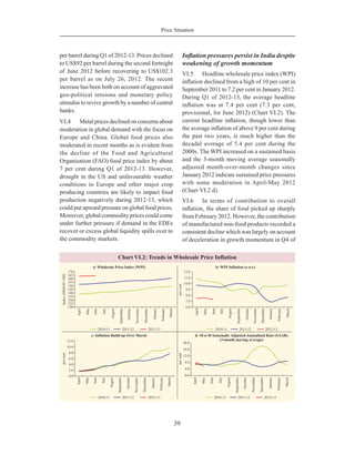 39
Price Situation
per barrel during Q1 of 2012-13. Prices declined
to US$92 per barrel during the second fortnight
of June 2012 before recovering to US$102.3
per barrel as on July 26, 2012. The recent
increase has been both on account of aggravated
geo-political tensions and monetary policy
stimulus to revive growth by a number of central
banks.
VI.4	 Metal prices declined on concerns about
moderation in global demand with the focus on
Europe and China. Global food prices also
moderated in recent months as is evident from
the decline of the Food and Agricultural
Organisation (FAO) food price index by about
7 per cent during Q1 of 2012-13. However,
drought in the US and unfavourable weather
conditions in Europe and other major crop
producing countries are likely to impact food
production negatively during 2012-13, which
could put upward pressure on global food prices.
Moreover, global commodity prices could come
under further pressure if demand in the EDEs
recover or excess global liquidity spills over to
the commodity markets.
Inflation pressures persist in India despite
weakening of growth momentum
VI.5	 Headline wholesale price index (WPI)
inflation declined from a high of 10 per cent in
September 2011 to 7.2 per cent in January 2012.
During Q1 of 2012-13, the average headline
inflation was at 7.4 per cent (7.3 per cent,
provisional, for June 2012) (Chart VI.2). The
current headline inflation, though lower than
the average inflation of above 9 per cent during
the past two years, is much higher than the
decadal average of 5.4 per cent during the
2000s. The WPI increased on a sustained basis
and the 3-month moving average seasonally
adjusted month-over-month changes since
January 2012 indicate sustained price pressures
with some moderation in April-May 2012
(Chart VI.2 d).
VI.6	 In terms of contribution to overall
inflation, the share of food picked up sharply
from February 2012. However, the contribution
of manufactured non-food products recorded a
consistent decline which was largely on account
of deceleration in growth momentum in Q4 of
 