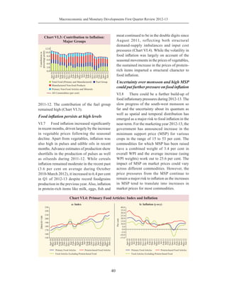 Macroeconomic and Monetary Developments First Quarter Review 2012-13
40
2011-12. The contribution of the fuel group
remained high (Chart VI.3).
Food inflation persists at high levels
VI.7	 Food inflation increased significantly
in recent months, driven largely by the increase
in vegetable prices following the seasonal
decline. Apart from vegetables, inflation was
also high in pulses and edible oils in recent
months.Advance estimates of production show
shortfalls in the production of pulses as well
as oilseeds during 2011-12. While cereals
inflation remained moderate in the recent past
(3.6 per cent on average during October
2010-March 2012), it increased to 6.4 per cent
in Q1 of 2012-13 despite record foodgrains
production in the previous year.Also, inflation
in protein-rich items like milk, eggs, fish and
meat continued to be in the double digits since
August 2011, reflecting both structural
demand-supply imbalances and input cost
pressures (Chart VI.4). While the volatility in
food inflation was largely on account of the
seasonal movements in the prices of vegetables,
the sustained increase in the prices of protein-
rich items imparted a structural character to
food inflation.
Uncertainty over monsoon and high MSP
could put further pressure on food inflation
VI.8	 There could be a further build-up of
food inflationary pressures during 2012-13. The
slow progress of the south-west monsoon so
far and the uncertainty about its quantum as
well as spatial and temporal distribution has
emerged as a major risk to food inflation in the
near-term. For the marketing year 2012-13, the
government has announced increase in the
minimum support price (MSP) for various
crops in the range of 15 to 53 per cent. The
commodities for which MSP has been raised
have a combined weight of 3.4 per cent in
overall WPI and the average increase (using
WPI weights) work out to 25.6 per cent. The
impact of MSP on market prices could vary
across different commodities. However, the
price pressures from the MSP continue to
remain a major risk to inflation as the increases
in MSP tend to translate into increases in
market prices for most commodities.
 