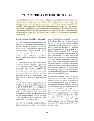 Macroeconomic Outlook
45
VII. MACROECONOMIC OUTLOOK
The outlook for the Indian economy remains weak. In an uncertain global economic environment,
the interplay between growth slowdown, high inflation, wide current account, fiscal gaps and
falling investment has weakened the economy. Surveys of business expectations confirm that
confidence levels are low. On the other hand, inflation expectations remain sticky. The economy
has reached a critical point, at which economic activity can spin up or down depending on how
the policy uncertainty is addressed and supporting measures put in place. Leading indicators,
especially credit growth and PMIs, suggest that a recovery is still possible with appropriate
policy action.
Growth prospects for 2012-13 stay weak
VII.1	 The Indian economy slowed significantly
during 2011-12, with growth decelerating to 6.5
per cent. The growth prospects for 2012-13
remain weak due to a combination of global and
domestic macro-economic factors. Global
growth is turning weaker than anticipated.
Along with the sovereign debt overhang and
financial market uncertainties, it is impacting
global trade.
VII.2	 The IMF in its July update of the World
Economic Outlook has made significant
downward revisions in its current year growth
estimates for India, UK, Brazil and China. As
fiscal adjustments take shape in advanced
economies (AEs), shrinking deficits could keep
AEs growth slow for an extended period. This
could result in a significant drag on growth in
India.
VII.3	Recent indications suggest that global
trade flows have ebbed again after some pick-up
in Q4 of 2011-12. This trend could persist
because of tight credit conditions, the adverse
impact of deleveraging on trade finance and,
moreimportantly,growthslowdowninemerging
and developing economies (EDEs), including
China. If global trade loses steam, it can have
ramifications for recovery in India.
VII.4	Growth in India has decelerated faster
than envisaged. Some slowdown was inevitable
as growth sacrifice was needed to combat the
high inflation of the past two years. However,
the lack of a quick policy response to address
structuralbottlenecksandencourageinvestment,
has exacerbated the slowdown. In view of the
growth moderation, the Reserve Bank in its
Monetary Policy Statement 2012-13 on April
17, 2012 frontloaded the policy rate reduction
with a repo rate cut of 50 basis points on the
premise that the process of fiscal consolidation
critical for inflation management, would get
under way along with other supply-side
initiatives. However, the absence of movement
on fiscal correction, along with other persistent
risks to inflation during 2012-13, limit the space
for monetary easing and the Reserve Bank
decided to hold the policy rate in its Mid Quarter
Policy Review on June 18, 2012.
VII.5	On the domestic front, the macro-
economic and structural factors that are
impeding growth still remain to be addressed.
At the current juncture, some uncertainty is
arising from the temporal and spatial deficiency
in the monsoon. Despite the recent revival,
cumulative rainfall up to July 27, 2012 was 21
per cent deficient. The Reserve Bank’s
production weighted rainfall index (PRN)
showed a 39 per cent drop from the normal
during June 2012. However, there has been
some improvement since then and the PRN
deficiency is now 24 per cent. The impact of the
monsoon will emerge more clearly in the
coming weeks.
 