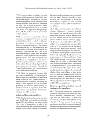 Macroeconomic and Monetary Developments First Quarter Review 2012-13
46
VII.6	Monsoon risks to overall growth could
turn out to be limited due to the declining share
of rainfed agriculture with improved irrigation,
as also the small share of total agriculture output
in GDP. However, from a welfare standpoint,
the impact may be significant because it affects
the poor through inflation as well as income.
This also has fiscal implications through drought
relief, MGNREGA and other government
welfare schemes.
VII.7	The slowdown in industrial activity
continues. Mining activity remains at a near
standstill in the face of a lack of adequate
regulatory environment to support good
business. Manufacturing activity also remains
sluggish in the face of a rise in input costs and
slack domestic demand. High inflation has
impacted consumption, at a time when
investment activity is already weak, making the
immediate revival of growth difficult. Subdued
global demand amid weakening consumer
confidence has weighed down on services
growth, which may continue to experience some
spillover from the slow industrial growth. While
construction growth remains subdued, the
‘trade, hotels, transport and communications’
segment has also slowed down.
VII.8	 Taking into account the increased risks,
the growth outlook in 2012-13 may turn out to
be lower than anticipated. However, a recovery,
even if modest, still appears possible if
appropriate policy correctives are quickly put
in place. Credit expansion in Q1 of 2012-13 has
picked-up and PMIs for manufacturing and
services remain in expansion mode. This
suggests that while growth has decelerated, a
sharp dip can still be averted.
Inflation risks remain significant
VII.9	 Headline inflation has moderated from
near double-digit levels and remained in the
range of 7-8 per cent for the past seven months.
The extent of moderation, in spite of the
negative output gap, has been constrained by a
number of off-setting factors such as rupee
depreciation and sustained pressures from input
costs and wages. Typically, episodes of high
inflation have been marked by inflation
persisting for 2-3 years and have required
sustained efforts to lower inflation expectations
and inflation.
VII.10	 The near-term outlook on inflation
continues to be marked by a number of upside
risks, despite the significant slowdown in
growth. Both persistent headline WPI inflation
and retail inflation, even as the core inflation
remains moderate, indicate continued supply-
side pressures on overall inflation. These are
unlikely to be mitigated in the near term. The
progress of the monsoon so far has been
unsatisfactory. Some price pressures could
emerge in coarse cereals, pulses and edible oils.
The short-term trajectory of food inflation could
shift upwards impacted by the adverse monsoon,
large increases in the Minimum Support Prices
(MSP) and structural pressures on protein
inflation that can further be reinforced if feed
costs increase due to poor rainfall. The impact
of the rupee depreciation against the US dollar
will limit the favourable impact from a fall in
globalcrudeoilandmetalprices.Thesuppressed
inflation of the past is likely to show up in
electricity, coal and fuels during 2012-13. On
the whole, in spite of core inflation pressures
moderating and some deceleration in wage
inflation, upside risks to inflation projections
for 2012-13 remain significant.
Business expectations indices suggest
subdued business confidence
VII.11	 Various surveys portray weakening
optimism about business prospects. The
NCAER Business Confidence Index, which
registered an improvement in business
environment duringApril 2012, slid back during
July 2012. Private sector firms appear
apprehensive about the investment climate and
their financial positions, even though capacity
utilisation levels remain relatively high.
 