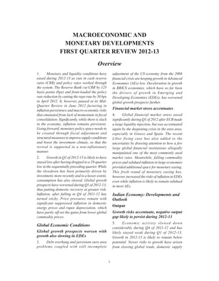 Overview
i
1.	 Monetary and liquidity conditions have
eased during 2012-13 as cuts in cash reserve
ratio (CRR) and policy rates worked through
the system. The Reserve Bank cut CRR by 125
basis points (bps) and front-loaded the policy
rate reduction by cutting the repo rate by 50 bps
in April 2012. It, however, paused at its Mid-
Quarter Review in June 2012 factoring in
inflation persistence and macro-economic risks
that emanated from lack of momentum in fiscal
consolidation. Significantly, while there is slack
in the economy, inflation remains persistent.
Going forward, monetary policy space needs to
be created through fiscal adjustment and
structuralmeasurestoimprovesupplyconditions
and boost the investment climate, so that the
revival is supported in a non-inflationary
manner.
2.	 Growth in Q1 of 2012-13 is likely to have
stayed low after having dropped to a 29-quarter
low in the sequentially preceding quarter. While
the slowdown has been primarily driven by
investment, more recently and to a lesser extent,
consumption has also slowed. Global growth
prospects have worsened during Q1 of 2012-13,
thus putting domestic recovery at greater risk.
Inflation, after falling in Q4 of 2011-12 has
turned sticky. Price pressures remain with
significant suppressed inflation in domestic
energy prices and rupee depreciation, which
have partly off-set the gains from lower global
commodity prices.
Global Economic Conditions
Global growth prospects worsen with
growth also slowing in EDEs
3.	 Debt overhang and persistent euro area
problems coupled with still incomplete
adjustment of the US economy from the 2008
financial crisis are keeping growth in Advanced
Economies (AEs) low. Deceleration in growth
in BRICS economies, which have so far been
the drivers of growth in Emerging and
Developing Economies (EDEs), has worsened
global growth prospects further.
Financial market stress accentuates
4.	 Global financial market stress eased
significantly during Q1 of 2012 after ECB made
a large liquidity injection, but was accentuated
again by the deepening crisis in the euro area,
especially in Greece and Spain. The recent
Libor fixing case has also added to the
uncertainty by drawing attention to how a few
large global financial institutions allegedly
manipulated one of the most commonly used
market rates. Meanwhile, falling commodity
prices and subdued inflation in large economies
provided additional space for monetary easing.
This fresh round of monetary easing has,
however, increased the risks of inflation in EDEs
even while inflation is likely to remain subdued
in most AEs.
Indian Economy: Developments and
Outlook
Output
Growth risks accentuate, negative output
gap likely to persist during 2012-13
5.	 Economic activity slowed down
considerably during Q4 of 2011-12 and has
likely stayed weak during Q1 of 2012-13.
Growth in 2012-13 is likely to remain below
potential. Newer risks to growth have arisen
from slowing global trade, domestic supply
MACROECONOMIC AND
MONETARY DEVELOPMENTS
FIRST QUARTER REVIEW 2012-13
Overview
 