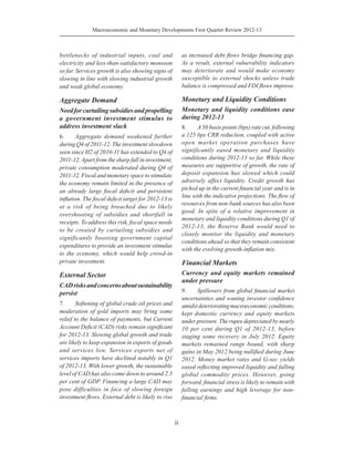Macroeconomic and Monetary Developments First Quarter Review 2012-13
ii
bottlenecks of industrial inputs, coal and
electricity and less-than-satisfactory monsoon
so far. Services growth is also showing signs of
slowing in line with slowing industrial growth
and weak global economy.
Aggregate Demand
Needforcurtailingsubsidiesandpropelling
a government investment stimulus to
address investment slack
6.	 Aggregate demand weakened further
during Q4 of 2011-12. The investment slowdown
seen since H2 of 2010-11 has extended to Q4 of
2011-12.Apart from the sharp fall in investment,
private consumption moderated during Q4 of
2011-12. Fiscal and monetary space to stimulate
the economy remain limited in the presence of
an already large fiscal deficit and persistent
inflation. The fiscal deficit target for 2012-13 is
at a risk of being breached due to likely
overshooting of subsidies and shortfall in
receipts. To address this risk, fiscal space needs
to be created by curtailing subsidies and
significantly boosting government capital
expenditures to provide an investment stimulus
to the economy, which would help crowd-in
private investment.
External Sector
CADrisksandconcernsaboutsustainability
persist
7.	 Softening of global crude oil prices and
moderation of gold imports may bring some
relief to the balance of payments, but Current
Account Deficit (CAD) risks remain significant
for 2012-13. Slowing global growth and trade
are likely to keep expansion in exports of goods
and services low. Services exports net of
services imports have declined notably in Q1
of 2012-13. With lower growth, the sustainable
level of CAD has also come down to around 2.5
per cent of GDP. Financing a large CAD may
pose difficulties in face of slowing foreign
investment flows. External debt is likely to rise
as increased debt flows bridge financing gap.
As a result, external vulnerability indicators
may deteriorate and would make economy
susceptible to external shocks unless trade
balance is compressed and FDI flows improve.
Monetary and Liquidity Conditions
Monetary and liquidity conditions ease
during 2012-13
8.	 A 50 basis points (bps) rate cut, following
a 125 bps CRR reduction, coupled with active
open market operation purchases have
significantly eased monetary and liquidity
conditions during 2012-13 so far. While these
measures are supportive of growth, the rate of
deposit expansion has slowed which could
adversely affect liquidity. Credit growth has
picked up in the current financial year and is in
line with the indicative projections. The flow of
resources from non-bank sources has also been
good. In spite of a relative improvement in
monetary and liquidity conditions during Q1 of
2012-13, the Reserve Bank would need to
closely monitor the liquidity and monetary
conditions ahead so that they remain consistent
with the evolving growth-inflation mix.
Financial Markets
Currency and equity markets remained
under pressure
9.	 Spillovers from global financial market
uncertainties and waning investor confidence
amidstdeterioratingmacroeconomicconditions,
kept domestic currency and equity markets
under pressure. The rupee depreciated by nearly
10 per cent during Q1 of 2012-13, before
staging some recovery in July 2012. Equity
markets remained range bound, with sharp
gains in May 2012 being nullified during June
2012. Money market rates and G-sec yields
eased reflecting improved liquidity and falling
global commodity prices. However, going
forward, financial stress is likely to remain with
falling earnings and high leverage for non-
financial firms.
 