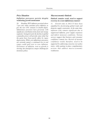 Overview
iii
Price Situation
Inflation pressures persist despite
weakening growth momentum
10.	 Headline WPI inflation persisted above
7 per cent, while consumer price inflation, as
per the new CPI, remains in double-digits.
Inflationary pressures have persisted, with
significant contribution from food and energy
segments. Going forward, the decline in global
commodity prices will provide some relief, but
the gains have been partly offset by rupee
depreciation. While core inflationary pressures
are currently muted, a continued rise in real
wages could spill over to core inflation.
Persistence of inflation, even as growth is
slowing, has emerged as a major challenge for
monetary policy.
Macroeconomic Outlook
Outlook remains weak, need to support
recovery in a non-inflationary manner
11.	 Growth risks in 2012-13 have been
amplified by decelerating global trade and
domestic supply constraints. At the same time,
inflation risks remain significant due to
suppressed inflation, poor supply responses
and deficit monsoon conditions. Various
surveys suggest that business and consumer
confidence remain low. Revival of investor
confidence would, therefore, need to be
supported by addressing concerns over policy
stasis, while putting in place complimentary
actions that address macro-economic
weaknesses.
 