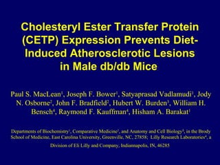 Cholesteryl Ester Transfer Protein
(CETP) Expression Prevents Diet-
Induced Atherosclerotic Lesions
in Male db/db Mice
Paul S. MacLean1
, Joseph F. Bower1
, Satyaprasad Vadlamudi1
, Jody
N. Osborne2
, John F. Bradfield2
, Hubert W. Burden3
, William H.
Bensch4
, Raymond F. Kauffman4
, Hisham A. Barakat1
Departments of Biochemistry1
, Comparative Medicine2
, and Anatomy and Cell Biology3
, in the Brody
School of Medicine, East Carolina University, Greenville, NC, 27858; Lilly Research Laboratories4
, a
Division of Eli Lilly and Company, Indiannapolis, IN, 46285
 