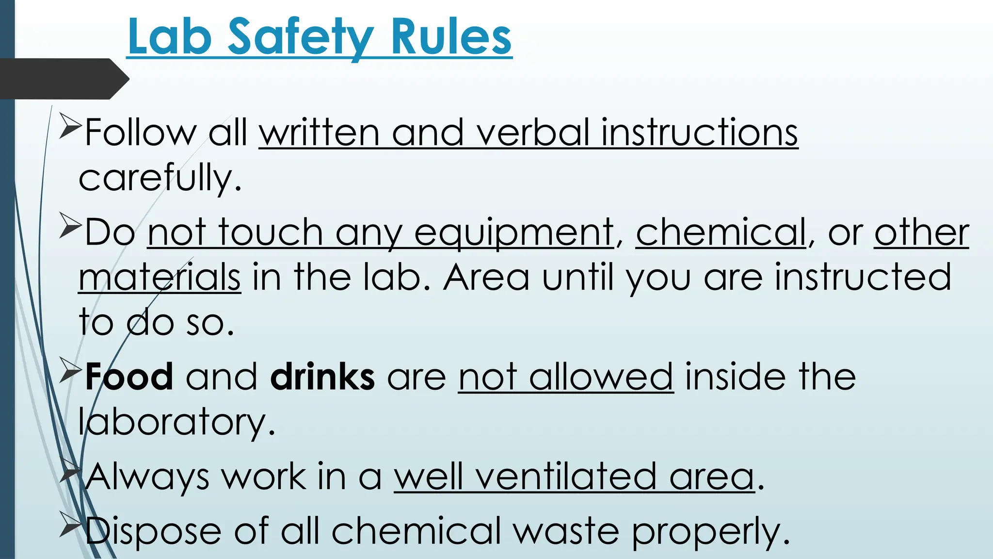 Lab Safety Rules
Follow all written and verbal instructions
carefully.
Do not touch any equipment, chemical, or other
materials in the lab. Area until you are instructed
to do so.
Food and drinks are not allowed inside the
laboratory.
Always work in a well ventilated area.
Dispose of all chemical waste properly.
 