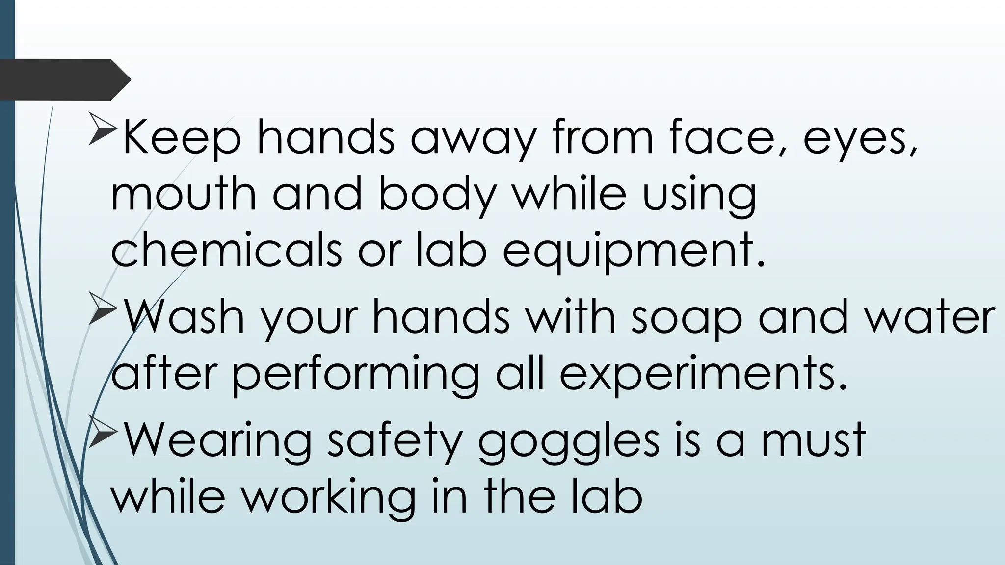 Keep hands away from face, eyes,
mouth and body while using
chemicals or lab equipment.
Wash your hands with soap and water
after performing all experiments.
Wearing safety goggles is a must
while working in the lab
 