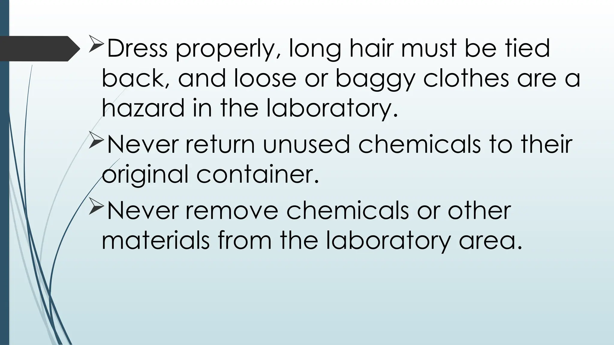 Dress properly, long hair must be tied
back, and loose or baggy clothes are a
hazard in the laboratory.
Never return unused chemicals to their
original container.
Never remove chemicals or other
materials from the laboratory area.
 