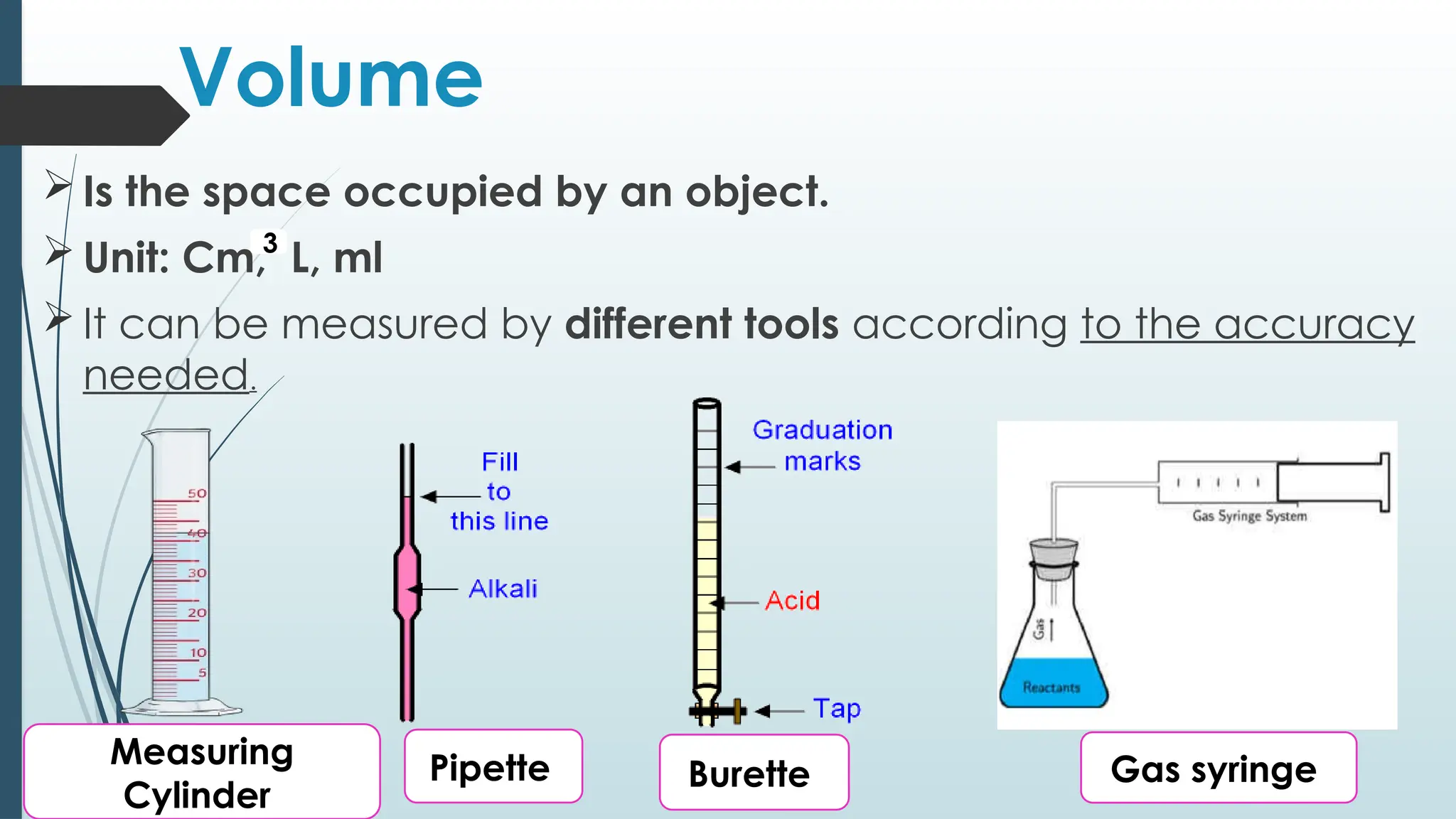 Volume
 Is the space occupied by an object.
 Unit: Cm, L, ml
 It can be measured by different tools according to the accuracy
needed.
3
Measuring
Cylinder
Pipette Burette Gas syringe
 