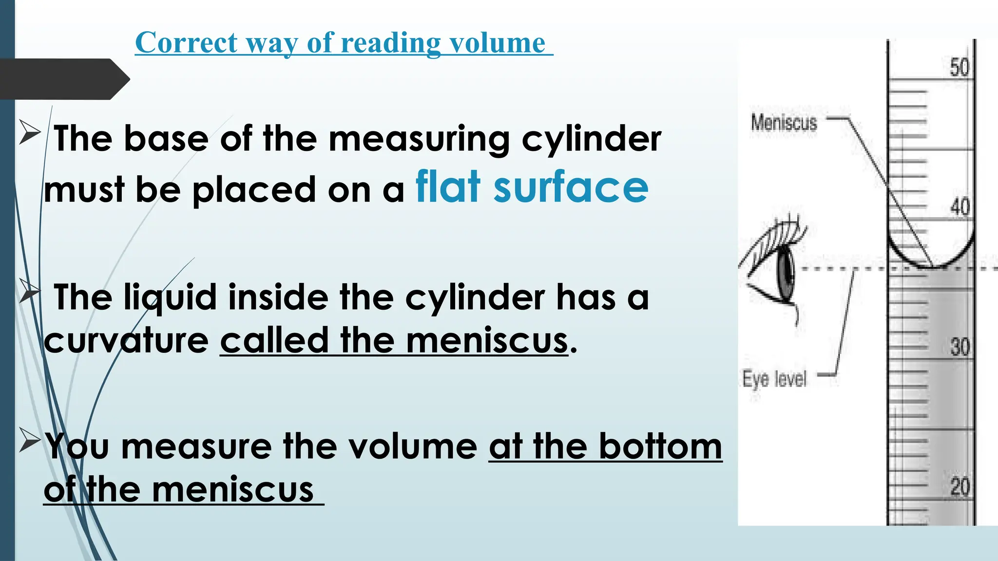 Correct way of reading volume
 The base of the measuring cylinder
must be placed on a flat surface
 The liquid inside the cylinder has a
curvature called the meniscus.
You measure the volume at the bottom
of the meniscus
 