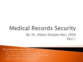 Medical Records Security By: Dr. Abbas Shojaee Nov, 2009 Part 1 This presentation uses works of: M. E. Kabay, PhD – Norwich university Juan J. Cruz - General Counsel for United  I.S.D. C. Peter Waegemann - CEO, Medical Records Institute (MRI) Joseph Tan – Ehealth care information systems Edward H. Shortliffe – Biomedical Informatics 