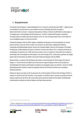 1. Enquadramento

O projecto Internet Segura, responsabilidade de um consórcio coordenado pela UMIC – Agência para
a Sociedade do Conhecimento e que também envolve a Direcção Geral de Inovação e
Desenvolvimento Curricular – Equipa Computadores, Redes e Internet do Ministério da Educação, a
Fundação para a Computação Científica Nacional – FCCN e a Microsoft Portugal, considera a
formação sobre a temática da Internet Segura como um dos principais pilares para a promoção de
uma navegação segura e crítica da Internet.

A Rede de Espaços Internet (REI) integra a totalidade de Espaços Internet localizados em vários
pontos do País, cerca de 1070 no total, a funcionarem em Municípios, Bibliotecas Públicas,
Instituições de Solidariedade Social, Centros de Inclusão Digital, Centros de Emprego e Formação
Profissional, Colectividades de Cultura e Recreio e Centros de Ciência Viva. O desenvolvimento de
actividades em parceria com a REI assume-se assim como um poderoso instrumento de inclusão e
penetração das Tecnologias da Informação e da Comunicação (TIC), sendo esta a génese da criação
desta rede em Novembro de 2006 no Encontro Rede de Espaços Internet (EREI).

Neste sentido, o projecto Internet Segura aproveitou a comemoração do Dia Europeu da Internet
Segura, a 12 de Fevereiro de 2008, para dinamizar em alguns Espaços Internet (EI) acções de
sensibilização/ formação subordinadas à temática da navegação segura da Internet1, tendo em 2009
generalizado esta iniciativa a todos os Espaços Internet em território nacional com resultados
bastante positivos.

Espera-se agora que todos os EI se associem às comemorações do Dia da Internet Segura 2010, a
realizar no próximo dia 9 de Fevereiro, e que ajudem a contribuir para o sucesso do projecto Internet
Segura organizando de forma tão continuada quanto possível acções de formação/ sensibilização
subordinada à temática da Internet Segura ao longo dessa semana.




1
  Notícia disponível em http://www.internetsegura.pt/pt-PT/Noticias/actualidades/ContentDetail.aspx?id=255 e
http://www.rededeespacosinternet.pt/index.php?option=com_content&task=view&id=38&Itemid=43

                                                                                                2|Page
 