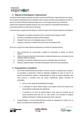 2. Objectivos Estratégicos e Operacionais
O projecto Internet Segura pretende aproveitar o potencial da REI para o desenvolvimento de acções
de formação/ sensibilização sobre a utilização crítica e segura da Internet aos utilizadores de cada um
dos EI em território Nacional, garantido desta forma a comunicação directa com os diferentes
públicos-alvo utilizadores daqueles espaços, bem como potenciar a capacidade dinamizadora e
comunitária presente na maioria dos EI nacionais.

A parceria entre o projecto Internet Segura e a REI tem assim como principais objectivos estratégicos:


       I.   Estabelecer um trabalho cooperativo entre o projecto Internet Segura e a REI;
      II.   Aumentar a visibilidade do projecto Internet Segura;
     III.   Divulgar/ formar para uma navegação segura na Internet;
     IV.    Potenciar e dinamizar o trabalho dos EI juntos dos seus públicos-alvo.


De forma a cumprir com estes objectivos pretende-se no âmbito da presente parceria:


       I.   Criar mecanismos de comunicação e partilha de informação no âmbito da Internet
            Segura;
      II.   Dotar os Espaços Internet de instrumentos e materiais eficazes para a promoção de uma
            utilização segura da Internet;
     III.   Sensibilizar os diferentes públicos-alvo para uma utilização segura da Internet;
     IV.    Reforçar o papel formador/ informativo dos Espaços Internet aos seus utilizadores.


    3. Pressupostos a considerar:
       I.   Os EI terão total liberdade para escolher os temas a abordar, os públicos-alvo a atingir e
            as actividades a desenvolver. Dadas as diferentes realidades de cada um dos EI, só
            desta forma poderemos garantir a adequabilidade de todas as acções realizadas, bem
            como procurar a inovação junto das vossas experiências. Alguns exemplos de
            actividades:

                a.   Uma, ou mais, acção de sensibilização/ formação;

                b.   A colocação do portal Internet Segura como página inicial dos browsers dos
                     computadores à disposição dos utilizadores;

                c.   A inclusão de um tema de Internet Segura numa acção de formação que já
                     haviam planeado para esse dia (i.e. caso tenham uma formação de blogues
                     poderão acrescentar o módulo de segurança sobre o assunto).

      II.   A apresentação e o manual disponibilizados poderão ser adequados de acordo com os
            temas e os públicos-alvo definidos pelos EI;


                                                                                               3|Page
 