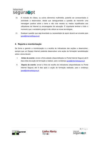 III.   A inclusão de vídeos, ou outros elementos multimédia, poderão ser acrescentados à
        actividade a desenvolver, desde que salvaguardada a questão de transmitir uma
        mensagem positiva sobre o tema e não criar receios ou medos injustificados aos
        utilizadores de Internet ou encarregados de educação. É importante lembrar a todo o
        momento que o verdadeiro perigo é não utilizar as novas tecnologias;

IV.     Qualquer questão que seja levantada ou necessidade de apoio deverá ser enviada para
        geral@InternetSegura.pt;



4. Reporte e monitorização

De forma a garantir a monitorização e a recolha de indicadores das acções a desenvolver,
sempre que um Espaço Internet pretenda desenvolver uma acção de formação/ sensibilização
sobre o tema deverá:

   I.   Antes do evento: enviar a ficha adesão (disponibilizada no Portal Internet Segura) até 8
        dias antes da acção de formação a realizar, para o endereço geral@internetsegura.pt.

  II.   Depois do evento: enviar a ficha de recolha de indicadores (disponibilizada no Portal
        Internet Segura) até 8 dias após a acção de formação realizada, para o endereço
        geral@internetsegura.pt.




                                                                                    4|Page
 