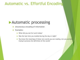 Automatic vs. Effortful Encoding
Automatic processing
 Unconscious encoding of information
 Examples:
 What did you eat for lunch today?
 Was the last time you studied during the day or night?
 You know the meanings of these very words you are reading. Are you actively
trying to process the definition of the words?
 