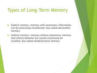 Types of Long-Term Memory
 Explicit memory—memory with awareness; information
can be consciously recollected; also called declarative
memory
 Implicit memory—memory without awareness; memory
that affects behavior but cannot consciously be
recalled; also called nondeclarative memory
 