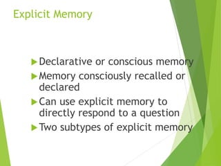 Explicit Memory
Declarative or conscious memory
Memory consciously recalled or
declared
Can use explicit memory to
directly respond to a question
Two subtypes of explicit memory
 
