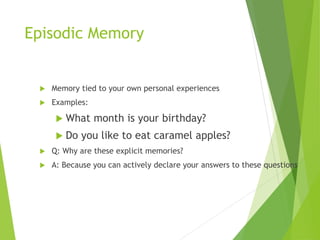 Episodic Memory
 Memory tied to your own personal experiences
 Examples:
 What month is your birthday?
 Do you like to eat caramel apples?
 Q: Why are these explicit memories?
 A: Because you can actively declare your answers to these questions
 