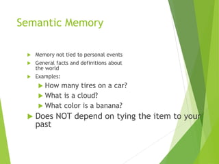 Semantic Memory
 Memory not tied to personal events
 General facts and definitions about
the world
 Examples:
 How many tires on a car?
 What is a cloud?
 What color is a banana?
 Does NOT depend on tying the item to your
past
 
