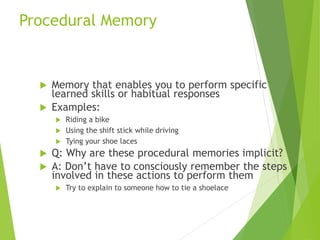 Procedural Memory
 Memory that enables you to perform specific
learned skills or habitual responses
 Examples:
 Riding a bike
 Using the shift stick while driving
 Tying your shoe laces
 Q: Why are these procedural memories implicit?
 A: Don’t have to consciously remember the steps
involved in these actions to perform them
 Try to explain to someone how to tie a shoelace
 