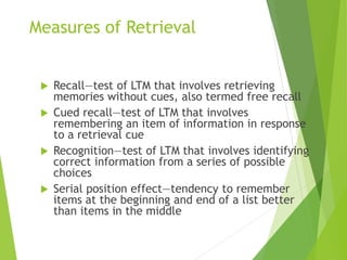 Measures of Retrieval
 Recall—test of LTM that involves retrieving
memories without cues, also termed free recall
 Cued recall—test of LTM that involves
remembering an item of information in response
to a retrieval cue
 Recognition—test of LTM that involves identifying
correct information from a series of possible
choices
 Serial position effect—tendency to remember
items at the beginning and end of a list better
than items in the middle
 