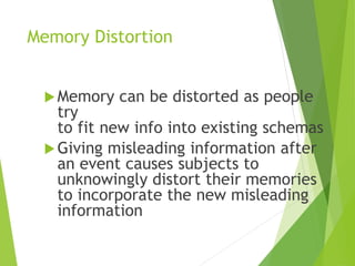 Memory Distortion
Memory can be distorted as people
try
to fit new info into existing schemas
Giving misleading information after
an event causes subjects to
unknowingly distort their memories
to incorporate the new misleading
information
 
