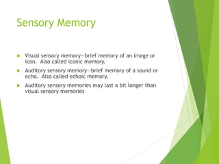 Sensory Memory
 Visual sensory memory—brief memory of an image or
icon. Also called iconic memory.
 Auditory sensory memory—brief memory of a sound or
echo. Also called echoic memory.
 Auditory sensory memories may last a bit longer than
visual sensory memories
 