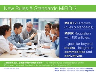New Rules & Standards MiFID 2
3 March 2017 (implementation date) - The MiFID II rules and standards of the
European Union will ﬁrst be implemented on the 3rd of March 2017.
MiFID 2 Directive
(rules & standards).
———————————————————————
MiFIR Regulation
with 150 articles.
———————————————————————
…goes far beyond
stocks - integrates
commodities und
derivatives.
Copyright 2016 Oliver Staudt MiFID (Markets in Financial Instruments Directive)
MiFIR (Markets in Financial Instruments Regulation)
 