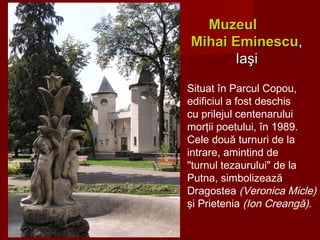 Situat în Parcul Copou,
edificiul a fost deschis
cu prilejul centenarului
morţii poetului, în 1989.
Cele două turnuri de la
intrare, amintind de
"turnul tezaurului" de la
Putna, simbolizează
Dragostea (Veronica Micle)
şi Prietenia (Ion Creangă).
MuzeulMuzeul
Mihai EminescuMihai Eminescu,,
IaşiIaşi
 