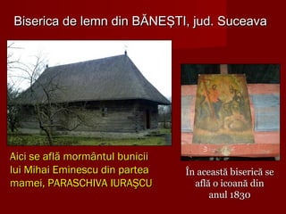 Biserica de lemn din BĂNEŞTI, jud. SuceavaBiserica de lemn din BĂNEŞTI, jud. Suceava
Aici se află mormântul buniciiAici se află mormântul bunicii
lui Mihai Eminescu din partealui Mihai Eminescu din partea
mamei, PARASCHIVA IURAŞCUmamei, PARASCHIVA IURAŞCU
În această biserică seÎn această biserică se
află o icoană dinaflă o icoană din
anul 1830anul 1830
 
